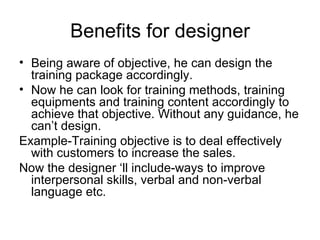 Benefits for designer Being aware of objective, he can design the training package accordingly. Now he can look for training methods, training equipments and training content accordingly to achieve that objective. Without any guidance, he can’t design. Example-Training objective is to deal effectively with customers to increase the sales. Now the designer ‘ll include-ways to improve interpersonal skills, verbal and non-verbal language etc. 