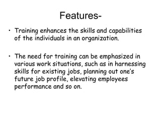 Features- Training enhances the skills and capabilities of the individuals in an organization. The need for training can be emphasized in various work situations, such as in harnessing skills for existing jobs, planning out one’s future job profile, elevating employees performance and so on. 