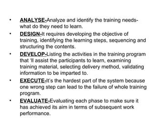 ANALYSE- Analyze and identify the training needs-what do they need to learn. DESIGN- It requires developing the objective of training, identifying the learning steps, sequencing and structuring the contents. DEVELOP- Listing the activities in the training program that ‘ll assist the participants to learn, examining training material, selecting delivery method, validating information to be imparted to. EXECUTE- It’s the hardest part of the system because one wrong step can lead to the failure of whole training program. EVALUATE- Evaluating each phase to make sure it has achieved its aim in terms of subsequent work performance. 