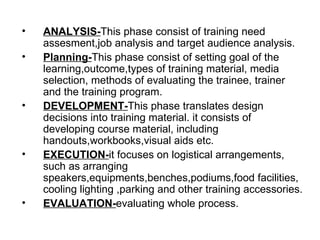 ANALYSIS- This phase consist of training need assesment,job analysis and target audience analysis. Planning- This phase consist of setting goal of the learning,outcome,types of training material, media selection, methods of evaluating the trainee, trainer and the training program. DEVELOPMENT- This phase translates design decisions into training material. it consists of developing course material, including handouts,workbooks,visual aids etc. EXECUTION- it focuses on logistical arrangements, such as arranging speakers,equipments,benches,podiums,food facilities, cooling lighting ,parking and other training accessories. EVALUATION- evaluating whole process. 