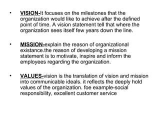 VISION- It focuses on the milestones that the organization would like to achieve after the defined point of time. A vision statement tell that where the organization sees itself few years down the line. MISSION- explain the reason of organizational existance.the reason of developing a mission statement is to motivate, inspire and inform the employees regarding the organization. VALUES- vision is the translation of vision and mission into communicable ideals. it reflects the deeply hold values of the organization. foe example-social responsibility, excellent customer service 