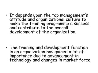 It depends upon the top management’s attitude and organizational culture to make the training programme a success and contribute to the overall development of the organization. The training and development function in an organization has gained a lot of importance due to advancement in technology and changes in market force. 