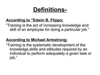 Definitions- According to “Edwin B. Flippo; ” Training is the act of increasing knowledge and skill of an employee for doing a particular job.” According to Michael Armstrong; “ Training is the systematic development of the knowledge,skills and attitudes required by an individual to perform adequately a given task or job.” 