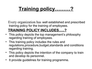 Training policy………? Every organization has   well established and prescribed training policy for the training of employees. TRAINING POLICY INCLUDES…..? This policy depicts the top management’s philosophy regarding training of employees. This training policy includes the rules and regulations,procedure,budget,standards and conditions regarding training. This policy depicts the intention of the company to train and develop its personnel. It provide guidelines for training programme. 