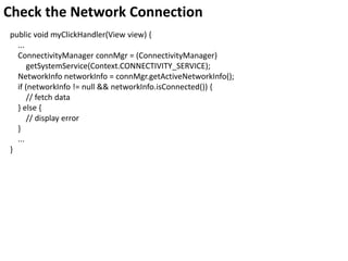 Check the Network Connection
public void myClickHandler(View view) {
...
ConnectivityManager connMgr = (ConnectivityManager)
getSystemService(Context.CONNECTIVITY_SERVICE);
NetworkInfo networkInfo = connMgr.getActiveNetworkInfo();
if (networkInfo != null && networkInfo.isConnected()) {
// fetch data
} else {
// display error
}
...
}
 