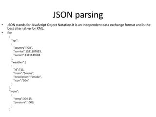 JSON parsing
• JSON stands for JavaScript Object Notation.It is an independent data exchange format and is the
best alternative for XML.
• Ex:
{
"sys":
{
"country":"GB",
"sunrise":1381107633,
"sunset":1381149604
},
"weather":[
{
"id":711,
"main":"Smoke",
"description":"smoke",
"icon":"50n"
}
],
"main":
{
"temp":304.15,
"pressure":1009,
}
}
 