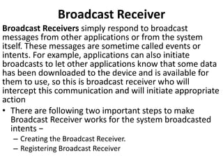 Broadcast Receiver
Broadcast Receivers simply respond to broadcast
messages from other applications or from the system
itself. These messages are sometime called events or
intents. For example, applications can also initiate
broadcasts to let other applications know that some data
has been downloaded to the device and is available for
them to use, so this is broadcast receiver who will
intercept this communication and will initiate appropriate
action
• There are following two important steps to make
Broadcast Receiver works for the system broadcasted
intents −
– Creating the Broadcast Receiver.
– Registering Broadcast Receiver
 