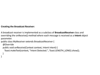 Creating the Broadcast Receiver:
A broadcast receiver is implemented as a subclass of BroadcastReceiver class and
overriding the onReceive() method where each message is received as a Intent object
parameter.
public class MyReceiver extends BroadcastReceiver {
@Override
public void onReceive(Context context, Intent intent) {
Toast.makeText(context, "Intent Detected.", Toast.LENGTH_LONG).show();
}
}
 