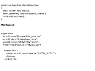 public void broadcastIntent(View view)
{
Intent intent = new Intent();
intent.setAction("com.ex.CUSTOM_INTENT");
sendBroadcast(intent);
}
Mainfest.xml :
<application
android:icon="@drawable/ic_launcher"
android:label="@string/app_name"
android:theme="@style/AppTheme" >
<receiver android:name="MyReceiver">
<intent-filter>
<action android:name=“com.ex.CUSTOM_INTENT">
</action>
</intent-filter
 