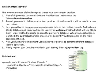 Create Content Provider
This involves number of simple steps to create your own content provider.
1. First of all you need to create a Content Provider class that extends the
ContentProviderbaseclass.
2. Second, you need to define your content provider URI address which will be used to access
the content.
3. Next you will need to create your own database to keep the content. Usually, Android uses
SQLite database and framework needs to override onCreate()method which will use SQLite
Open Helper method to create or open the provider's database. When your application is
launched, the onCreate() handler of each of its Content Providers is called on the main
application thread.
4. Next you will have to implement Content Provider queries to perform different database
specific operations.
5. Finally register your Content Provider in your activity file using <provider> tag.
Mainfest.xml:
<provider android:name="StudentsProvider"
<android:authorities="com.example.provider.College">
</provider>
 