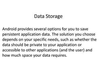 Data Storage
Android provides several options for you to save
persistent application data. The solution you choose
depends on your specific needs, such as whether the
data should be private to your application or
accessible to other applications (and the user) and
how much space your data requires.
 