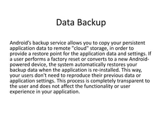 Data Backup
Android’s backup service allows you to copy your persistent
application data to remote "cloud" storage, in order to
provide a restore point for the application data and settings. If
a user performs a factory reset or converts to a new Android-
powered device, the system automatically restores your
backup data when the application is re-installed. This way,
your users don't need to reproduce their previous data or
application settings. This process is completely transparent to
the user and does not affect the functionality or user
experience in your application.
 