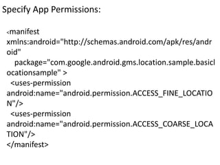 Specify App Permissions:
<manifest
xmlns:android="http://schemas.android.com/apk/res/andr
oid"
package="com.google.android.gms.location.sample.basicl
ocationsample" >
<uses-permission
android:name="android.permission.ACCESS_FINE_LOCATIO
N"/>
<uses-permission
android:name="android.permission.ACCESS_COARSE_LOCA
TION"/>
</manifest>
 