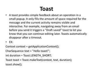 Toast
• A toast provides simple feedback about an operation in a
small popup. It only fills the amount of space required for the
message and the current activity remains visible and
interactive. For example, navigating away from an email
before you send it triggers a "Draft saved" toast to let you
know that you can continue editing later. Toasts automatically
disappear after a timeout.
• EX:
Context context = getApplicationContext();
CharSequence text = "Hello toast!";
int duration = Toast.LENGTH_SHORT;
Toast toast = Toast.makeText(context, text, duration);
toast.show();
 