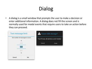 Dialog
• A dialog is a small window that prompts the user to make a decision or
enter additional information. A dialog does not fill the screen and is
normally used for modal events that require users to take an action before
they can proceed.
 