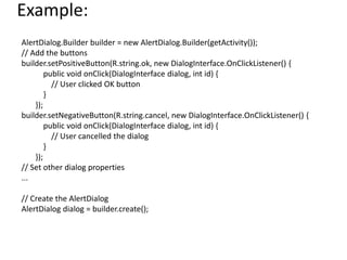 Example:
AlertDialog.Builder builder = new AlertDialog.Builder(getActivity());
// Add the buttons
builder.setPositiveButton(R.string.ok, new DialogInterface.OnClickListener() {
public void onClick(DialogInterface dialog, int id) {
// User clicked OK button
}
});
builder.setNegativeButton(R.string.cancel, new DialogInterface.OnClickListener() {
public void onClick(DialogInterface dialog, int id) {
// User cancelled the dialog
}
});
// Set other dialog properties
...
// Create the AlertDialog
AlertDialog dialog = builder.create();
 