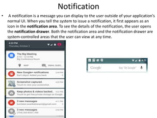 Notification
• A notification is a message you can display to the user outside of your application's
normal UI. When you tell the system to issue a notification, it first appears as an
icon in the notification area. To see the details of the notification, the user opens
the notification drawer. Both the notification area and the notification drawer are
system-controlled areas that the user can view at any time.
 