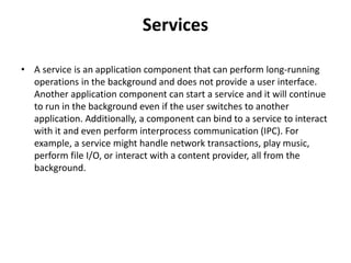 Services
• A service is an application component that can perform long-running
operations in the background and does not provide a user interface.
Another application component can start a service and it will continue
to run in the background even if the user switches to another
application. Additionally, a component can bind to a service to interact
with it and even perform interprocess communication (IPC). For
example, a service might handle network transactions, play music,
perform file I/O, or interact with a content provider, all from the
background.
 