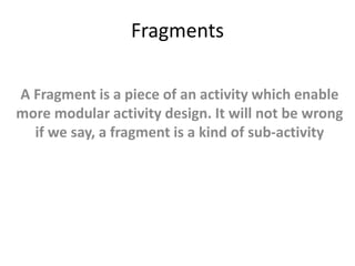 Fragments
A Fragment is a piece of an activity which enable
more modular activity design. It will not be wrong
if we say, a fragment is a kind of sub-activity
 