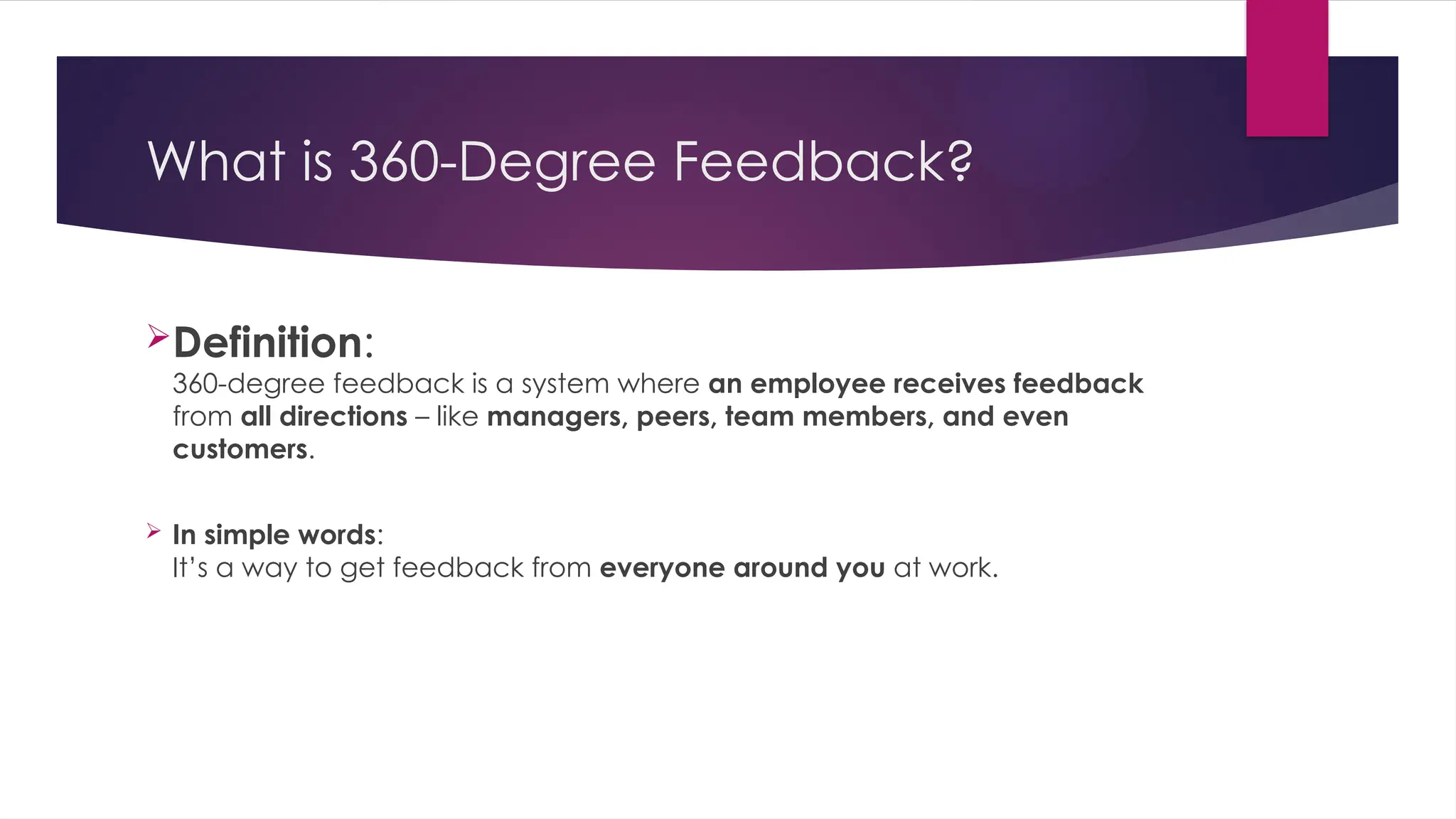 What is 360-Degree Feedback?
Definition:
360-degree feedback is a system where an employee receives feedback
from all directions – like managers, peers, team members, and even
customers.
 In simple words:
It’s a way to get feedback from everyone around you at work.
 