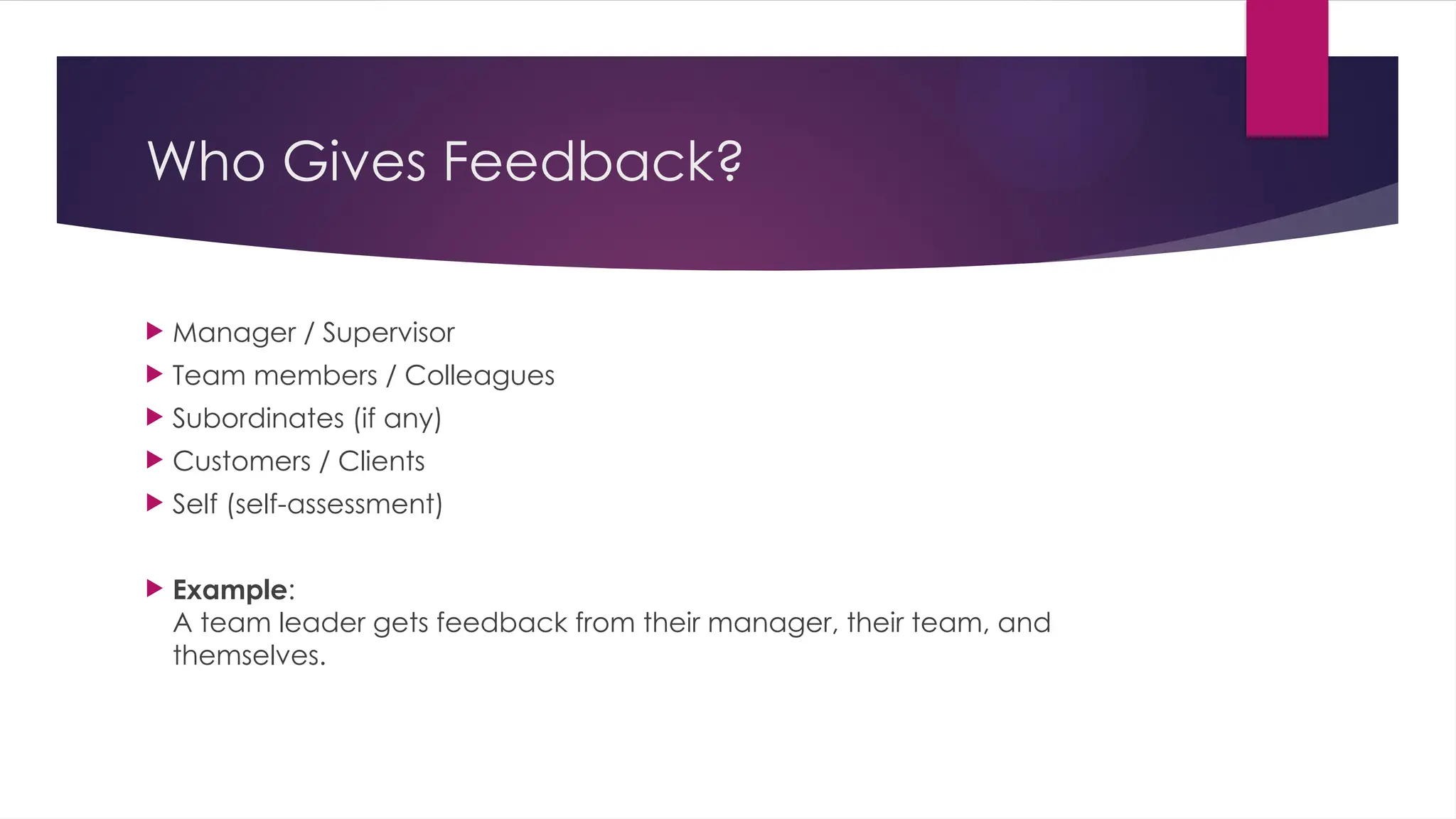 Who Gives Feedback?
 Manager / Supervisor
 Team members / Colleagues
 Subordinates (if any)
 Customers / Clients
 Self (self-assessment)
 Example:
A team leader gets feedback from their manager, their team, and
themselves.
 