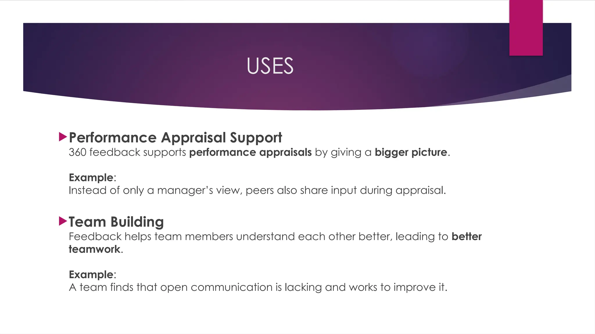 USES
Performance Appraisal Support
360 feedback supports performance appraisals by giving a bigger picture.
Example:
Instead of only a manager’s view, peers also share input during appraisal.
Team Building
Feedback helps team members understand each other better, leading to better
teamwork.
Example:
A team finds that open communication is lacking and works to improve it.
 