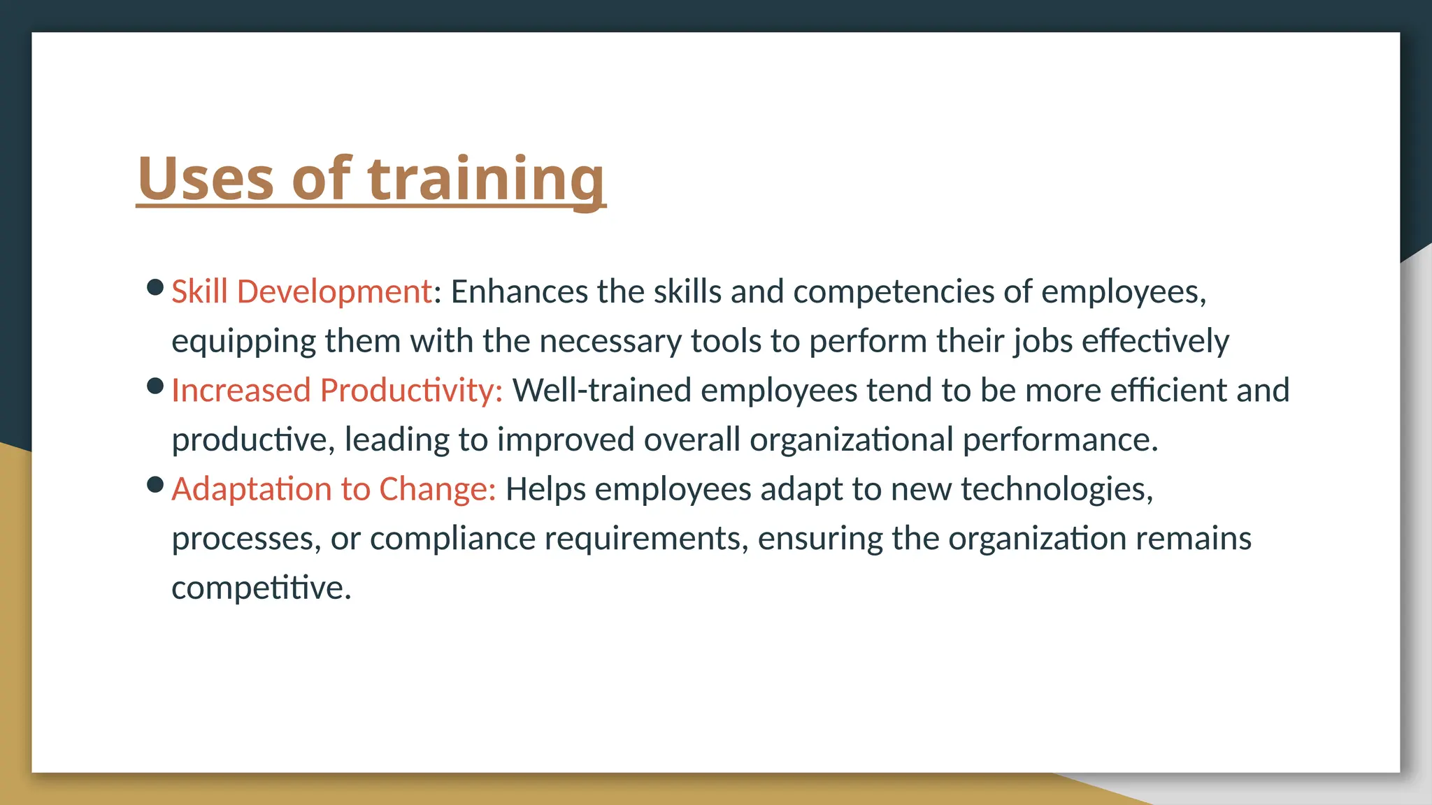 Uses of training
●Skill Development: Enhances the skills and competencies of employees,
equipping them with the necessary tools to perform their jobs effectively
●Increased Productivity: Well-trained employees tend to be more efficient and
productive, leading to improved overall organizational performance.
●Adaptation to Change: Helps employees adapt to new technologies,
processes, or compliance requirements, ensuring the organization remains
competitive.
 