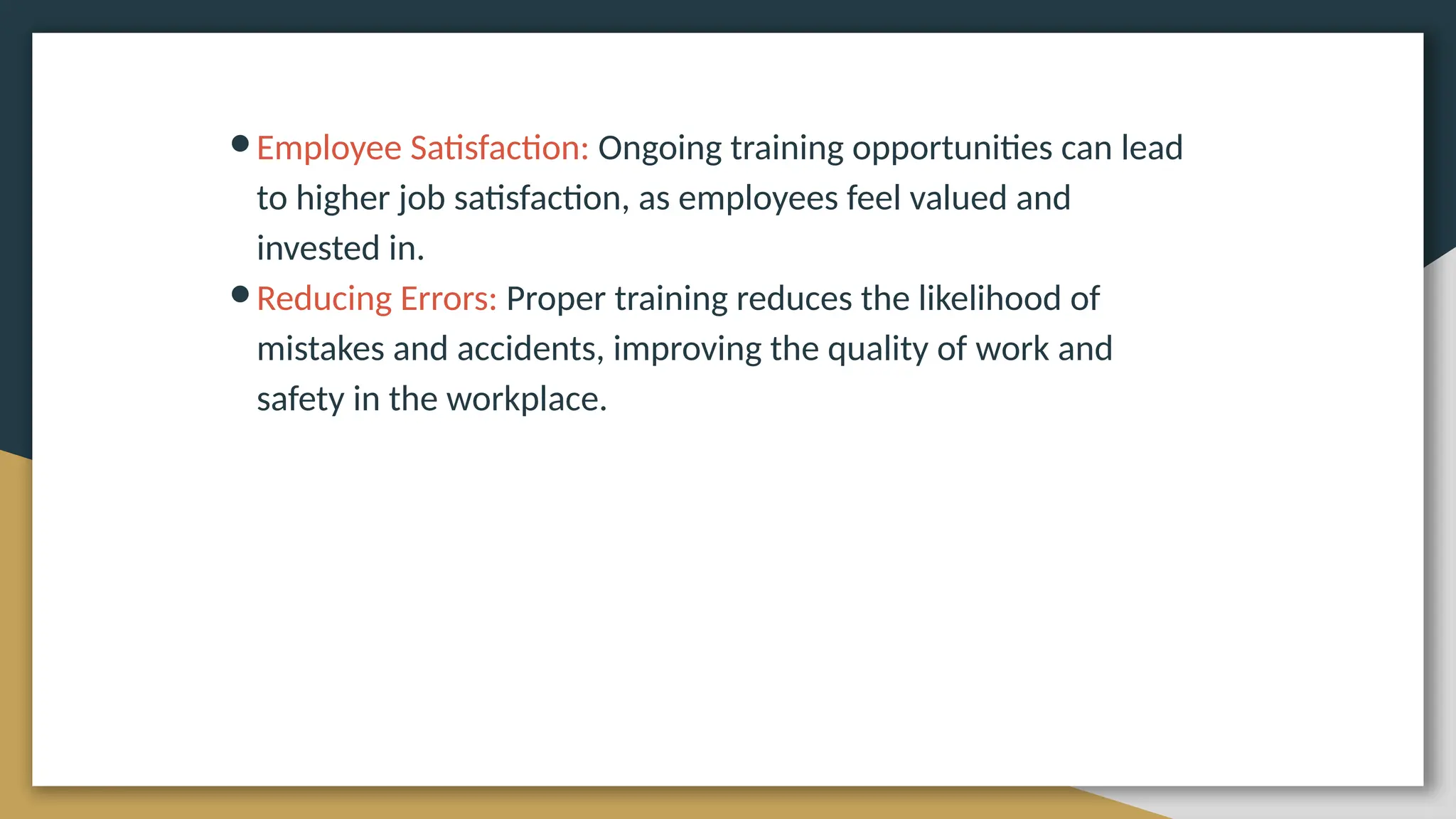 ●Employee Satisfaction: Ongoing training opportunities can lead
to higher job satisfaction, as employees feel valued and
invested in.
●Reducing Errors: Proper training reduces the likelihood of
mistakes and accidents, improving the quality of work and
safety in the workplace.
 