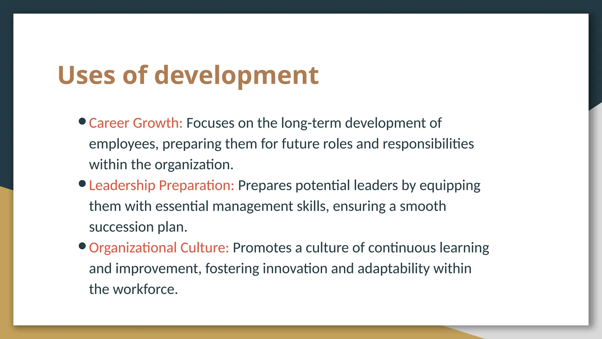 Uses of development
●Career Growth: Focuses on the long-term development of
employees, preparing them for future roles and responsibilities
within the organization.
●Leadership Preparation: Prepares potential leaders by equipping
them with essential management skills, ensuring a smooth
succession plan.
●Organizational Culture: Promotes a culture of continuous learning
and improvement, fostering innovation and adaptability within
the workforce.
 