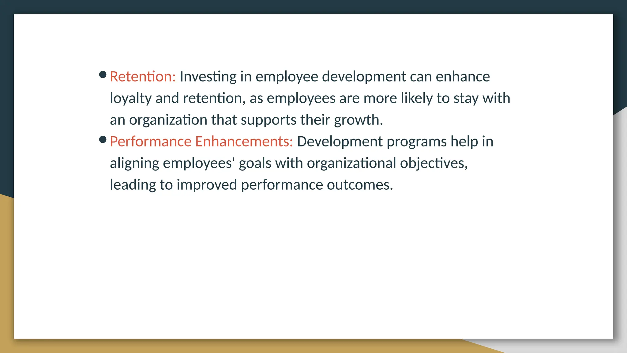 ●Retention: Investing in employee development can enhance
loyalty and retention, as employees are more likely to stay with
an organization that supports their growth.
●Performance Enhancements: Development programs help in
aligning employees' goals with organizational objectives,
leading to improved performance outcomes.
 