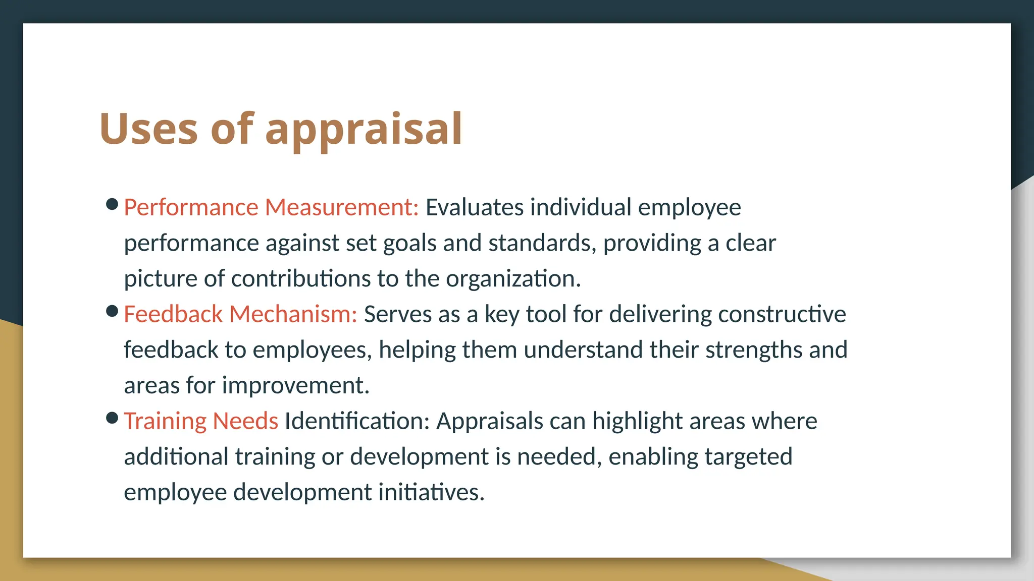 Uses of appraisal
●Performance Measurement: Evaluates individual employee
performance against set goals and standards, providing a clear
picture of contributions to the organization.
●Feedback Mechanism: Serves as a key tool for delivering constructive
feedback to employees, helping them understand their strengths and
areas for improvement.
●Training Needs Identification: Appraisals can highlight areas where
additional training or development is needed, enabling targeted
employee development initiatives.
 
