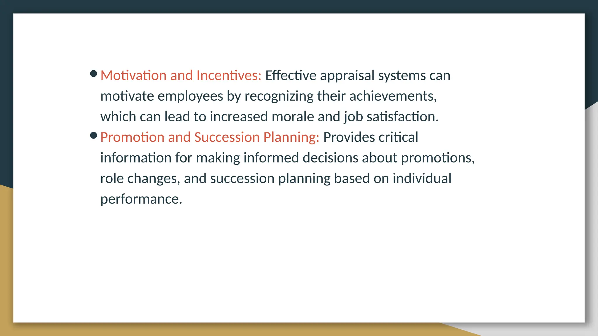 ●Motivation and Incentives: Effective appraisal systems can
motivate employees by recognizing their achievements,
which can lead to increased morale and job satisfaction.
●Promotion and Succession Planning: Provides critical
information for making informed decisions about promotions,
role changes, and succession planning based on individual
performance.
 