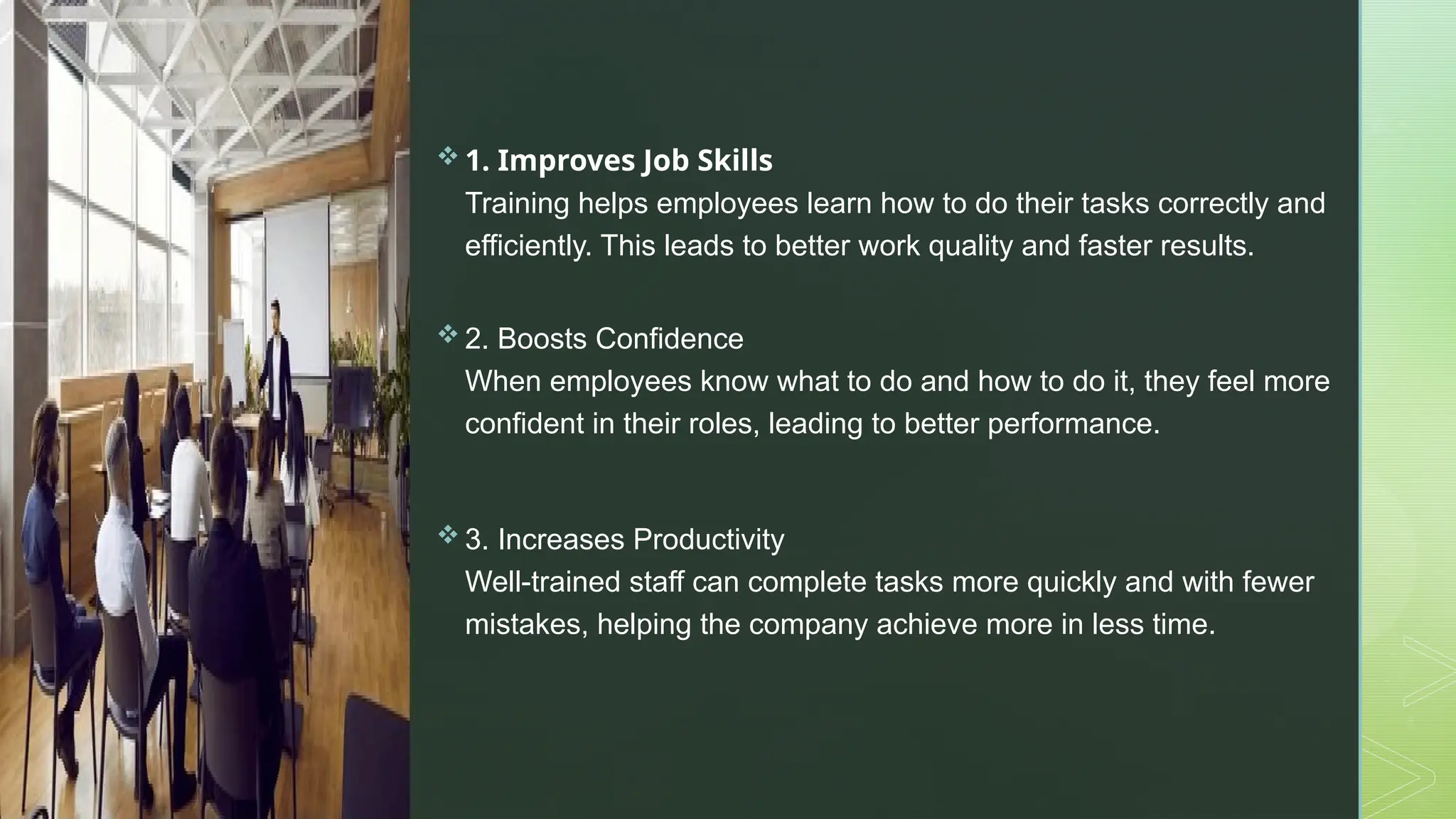 z
 1. Improves Job Skills
Training helps employees learn how to do their tasks correctly and
efficiently. This leads to better work quality and faster results.
 2. Boosts Confidence
When employees know what to do and how to do it, they feel more
confident in their roles, leading to better performance.
 3. Increases Productivity
Well-trained staff can complete tasks more quickly and with fewer
mistakes, helping the company achieve more in less time.
 