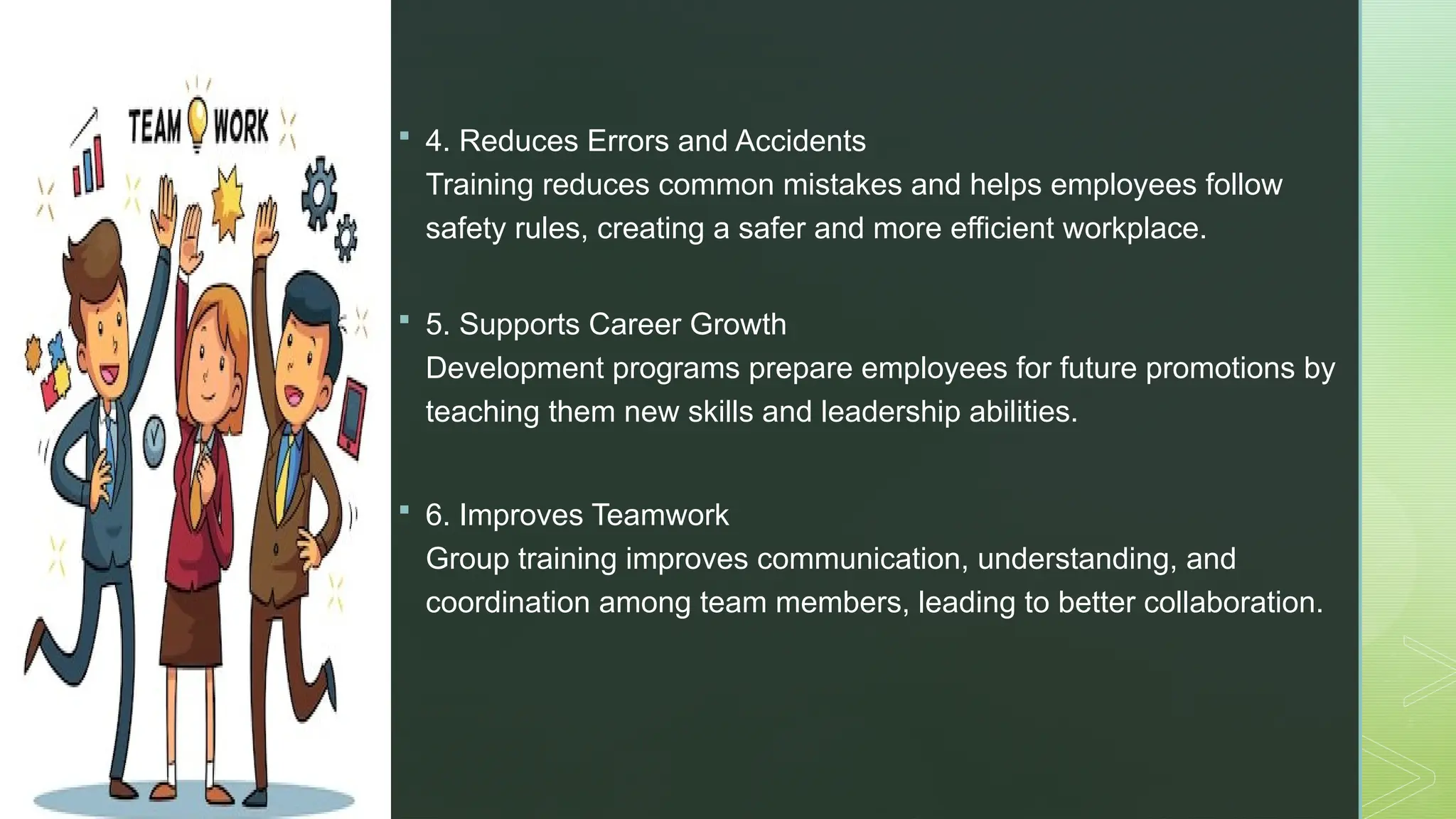 z
 4. Reduces Errors and Accidents
Training reduces common mistakes and helps employees follow
safety rules, creating a safer and more efficient workplace.
 5. Supports Career Growth
Development programs prepare employees for future promotions by
teaching them new skills and leadership abilities.
 6. Improves Teamwork
Group training improves communication, understanding, and
coordination among team members, leading to better collaboration.
 