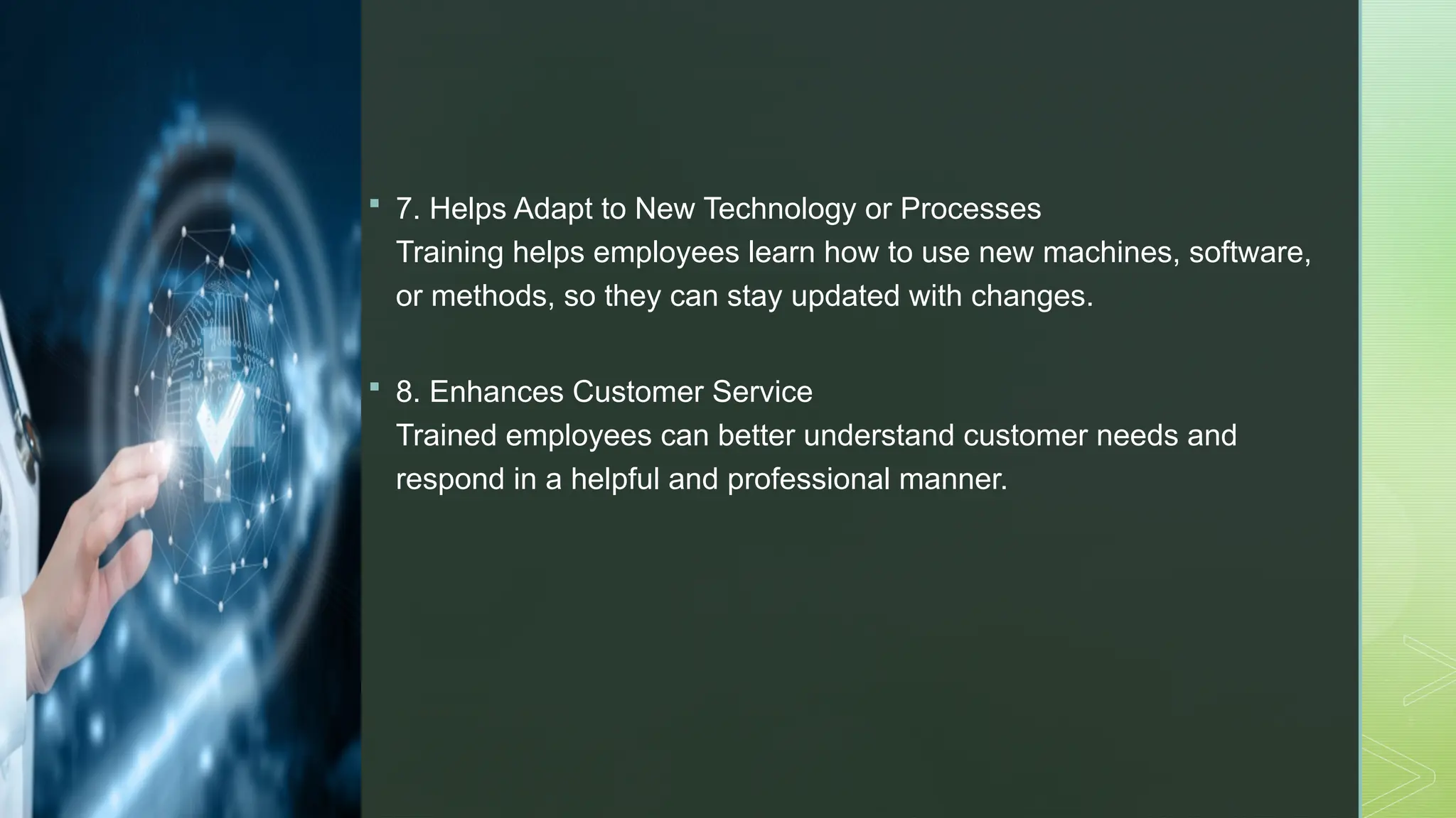 z
 7. Helps Adapt to New Technology or Processes
Training helps employees learn how to use new machines, software,
or methods, so they can stay updated with changes.
 8. Enhances Customer Service
Trained employees can better understand customer needs and
respond in a helpful and professional manner.
 