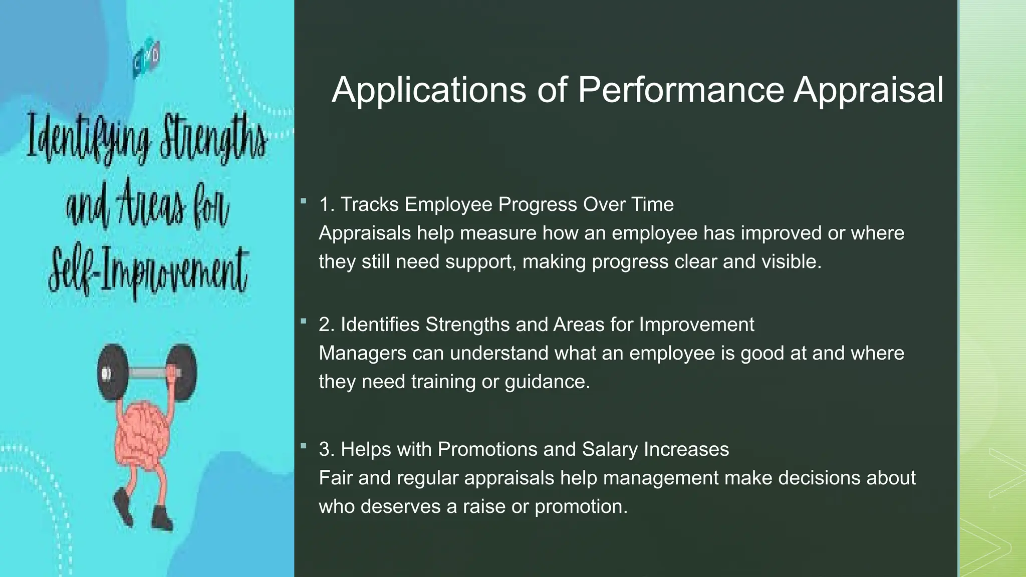 z
Applications of Performance Appraisal
 1. Tracks Employee Progress Over Time
Appraisals help measure how an employee has improved or where
they still need support, making progress clear and visible.
 2. Identifies Strengths and Areas for Improvement
Managers can understand what an employee is good at and where
they need training or guidance.
 3. Helps with Promotions and Salary Increases
Fair and regular appraisals help management make decisions about
who deserves a raise or promotion.
 