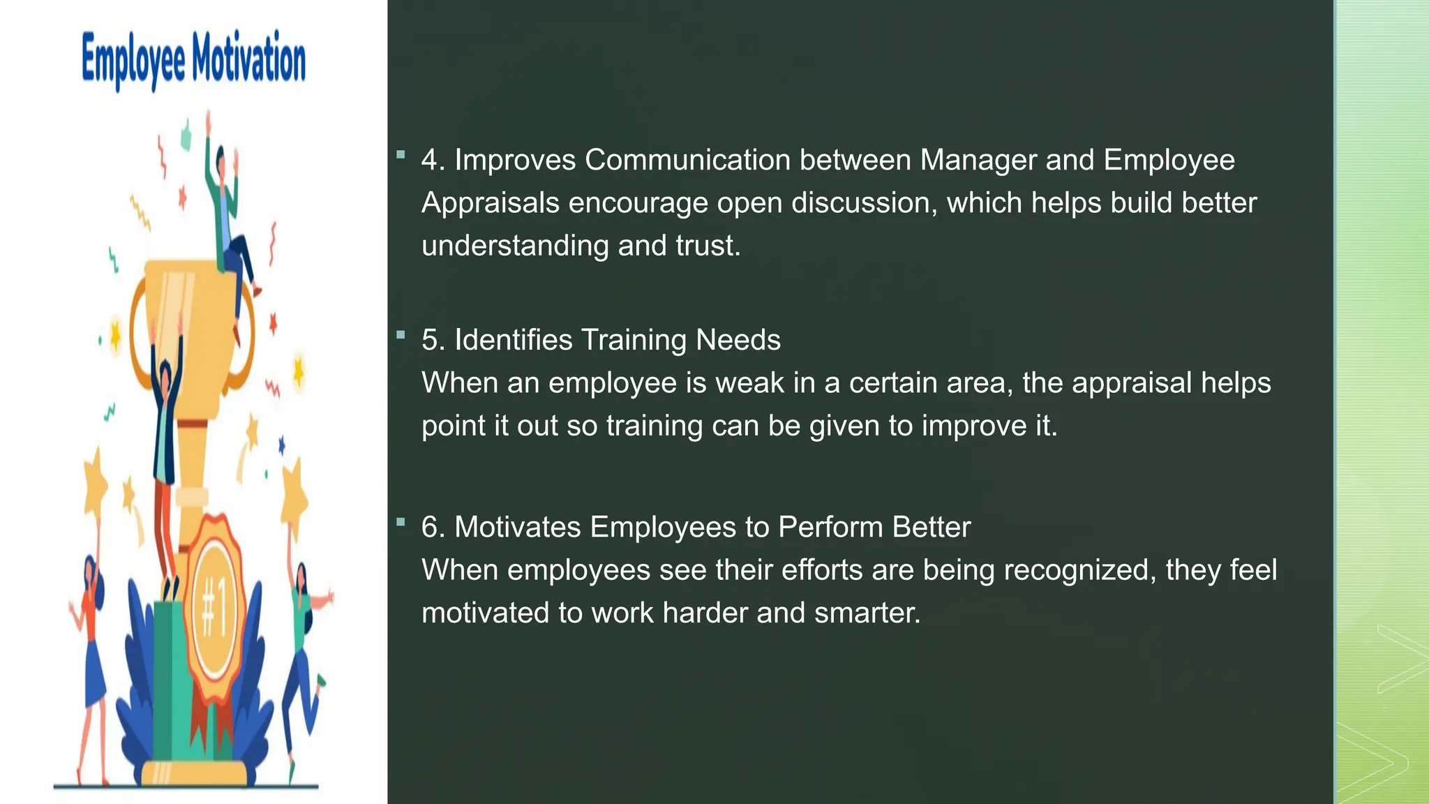 z
 4. Improves Communication between Manager and Employee
Appraisals encourage open discussion, which helps build better
understanding and trust.
 5. Identifies Training Needs
When an employee is weak in a certain area, the appraisal helps
point it out so training can be given to improve it.
 6. Motivates Employees to Perform Better
When employees see their efforts are being recognized, they feel
motivated to work harder and smarter.
 