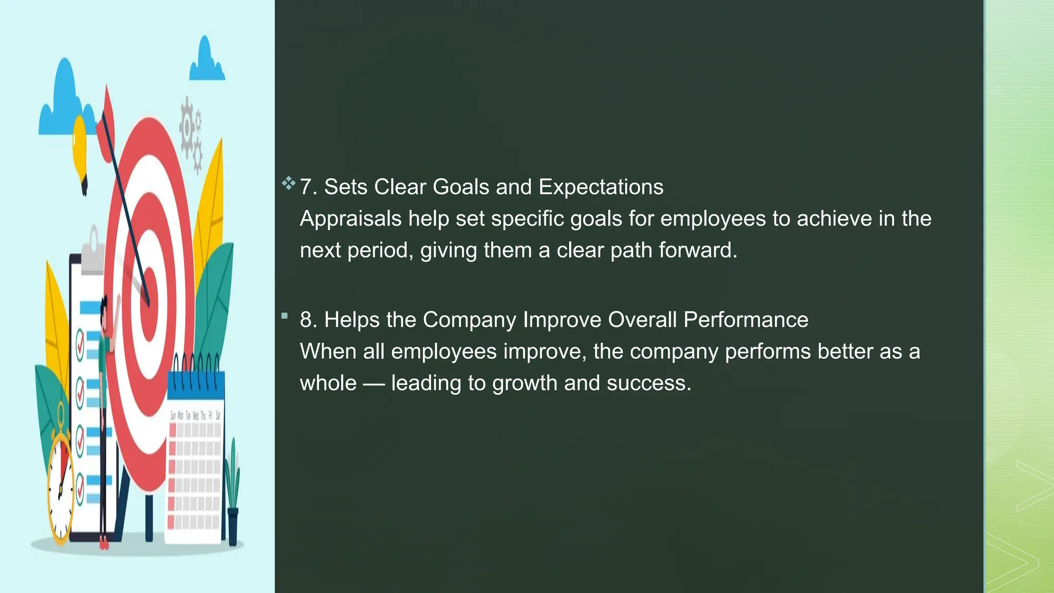 z
7. Sets Clear Goals and Expectations
Appraisals help set specific goals for employees to achieve in the
next period, giving them a clear path forward.
 8. Helps the Company Improve Overall Performance
When all employees improve, the company performs better as a
whole — leading to growth and success.
 