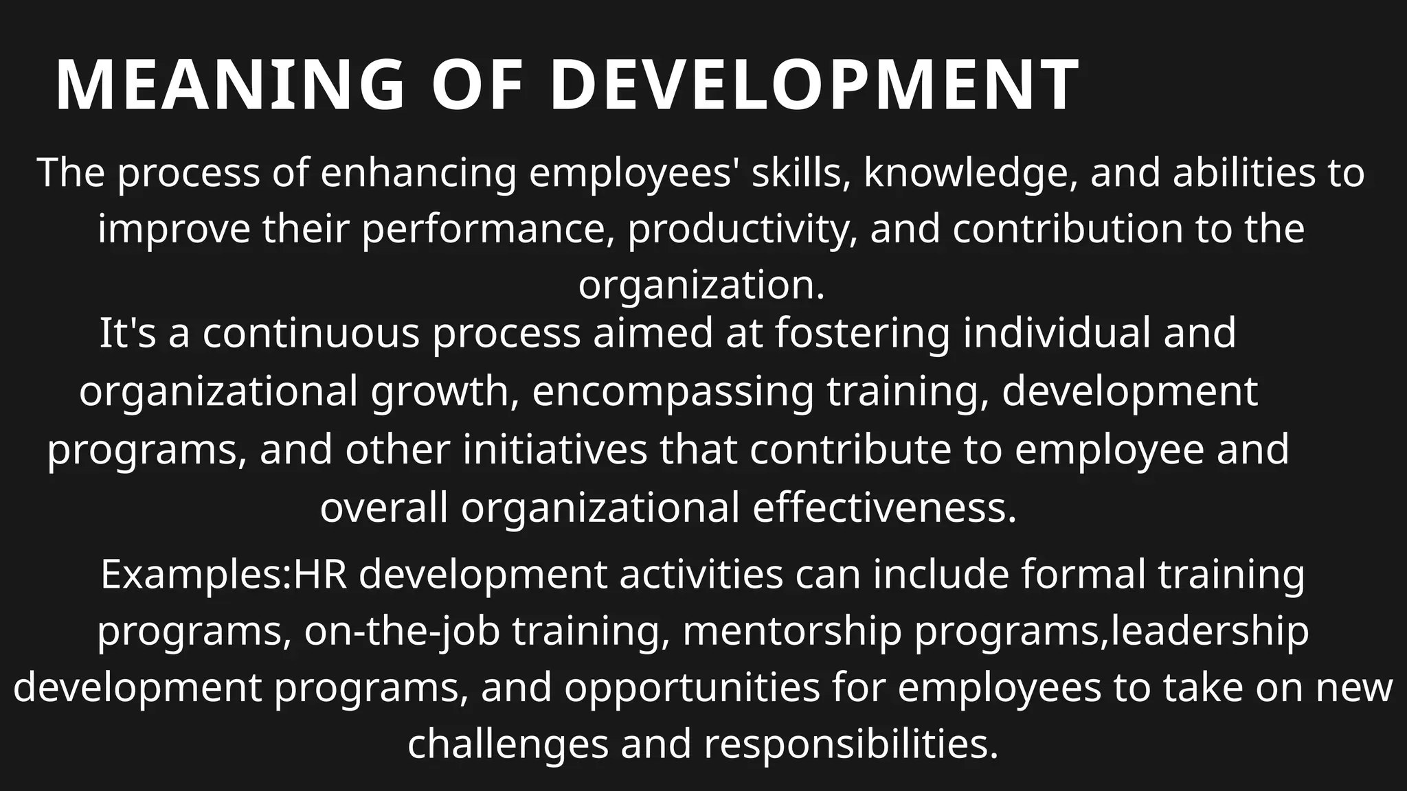 MEANING OF DEVELOPMENT
The process of enhancing employees' skills, knowledge, and abilities to
improve their performance, productivity, and contribution to the
organization.
It's a continuous process aimed at fostering individual and
organizational growth, encompassing training, development
programs, and other initiatives that contribute to employee and
overall organizational effectiveness.
Examples:HR development activities can include formal training
programs, on-the-job training, mentorship programs,leadership
development programs, and opportunities for employees to take on new
challenges and responsibilities.
 