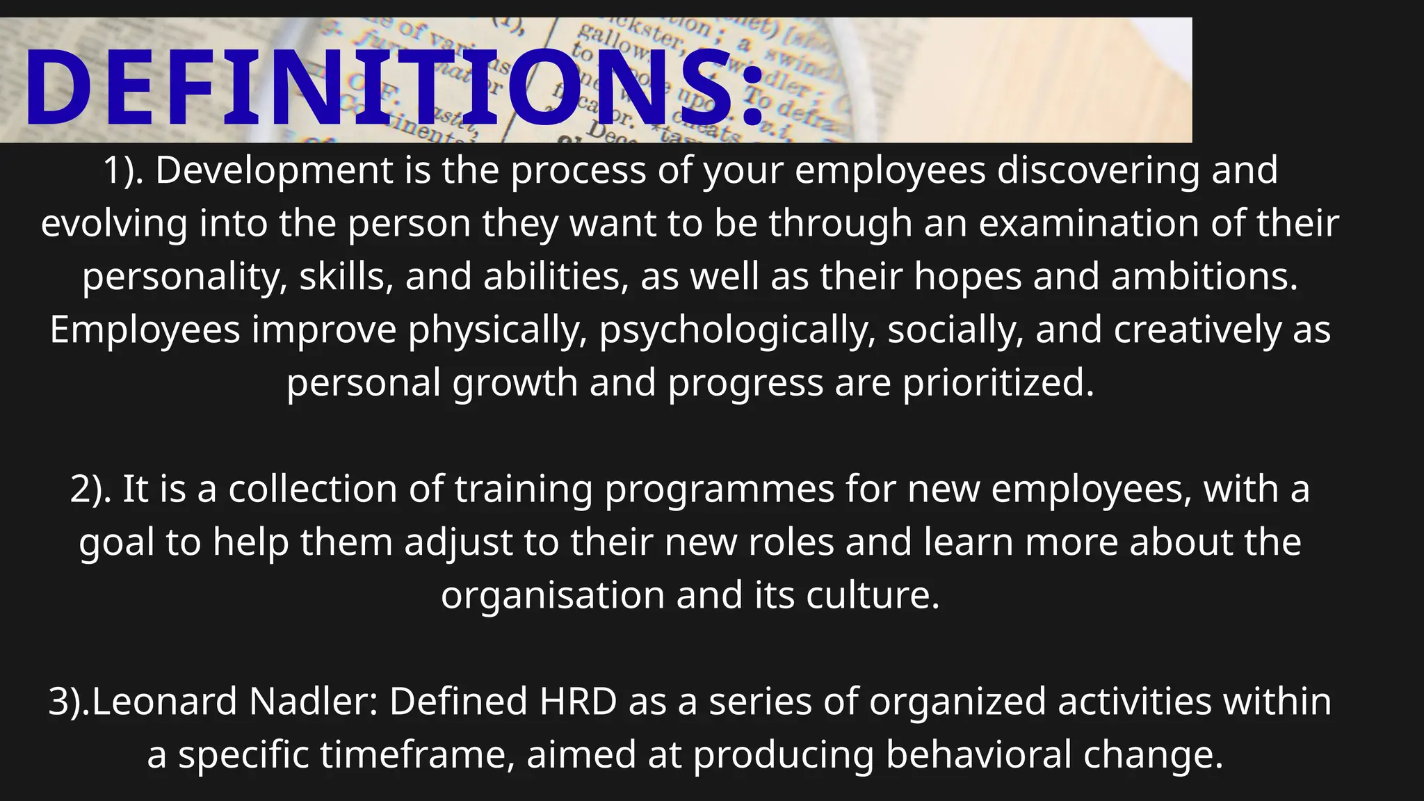 DEFINITIONS:
1). Development is the process of your employees discovering and
evolving into the person they want to be through an examination of their
personality, skills, and abilities, as well as their hopes and ambitions.
Employees improve physically, psychologically, socially, and creatively as
personal growth and progress are prioritized.
2). It is a collection of training programmes for new employees, with a
goal to help them adjust to their new roles and learn more about the
organisation and its culture.
3).Leonard Nadler: Defined HRD as a series of organized activities within
a specific timeframe, aimed at producing behavioral change.
 