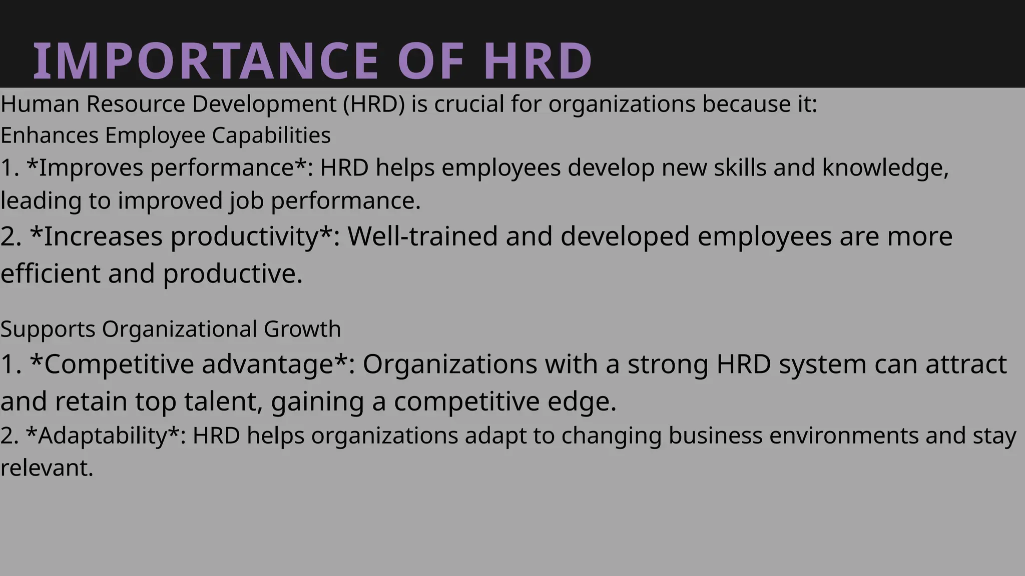 IMPORTANCE OF HRD
Human Resource Development (HRD) is crucial for organizations because it:
Enhances Employee Capabilities
1. *Improves performance*: HRD helps employees develop new skills and knowledge,
leading to improved job performance.
2. *Increases productivity*: Well-trained and developed employees are more
efficient and productive.
Supports Organizational Growth
1. *Competitive advantage*: Organizations with a strong HRD system can attract
and retain top talent, gaining a competitive edge.
2. *Adaptability*: HRD helps organizations adapt to changing business environments and stay
relevant.
 