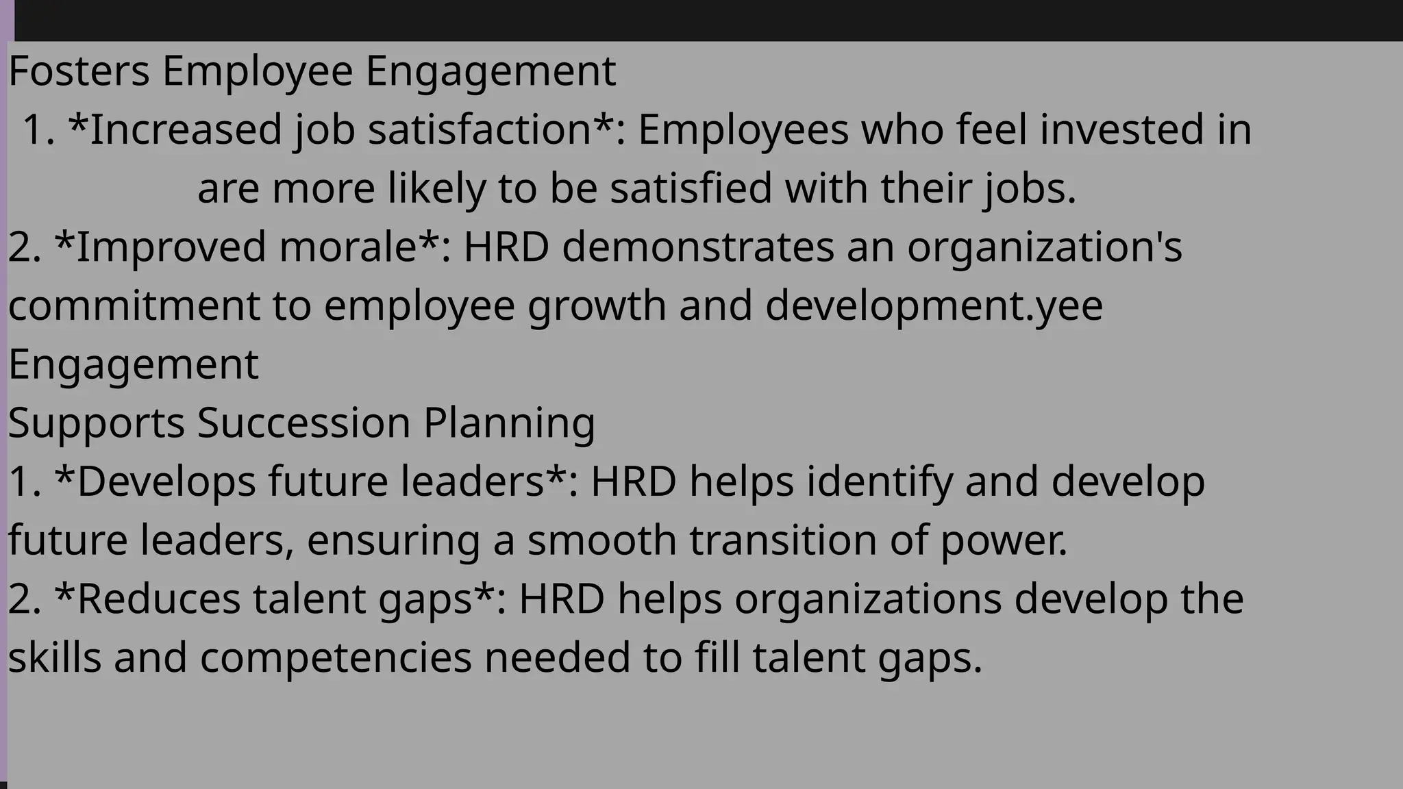 Fosters Employee Engagement
1. *Increased job satisfaction*: Employees who feel invested in
are more likely to be satisfied with their jobs.
2. *Improved morale*: HRD demonstrates an organization's
commitment to employee growth and development.yee
Engagement
Supports Succession Planning
1. *Develops future leaders*: HRD helps identify and develop
future leaders, ensuring a smooth transition of power.
2. *Reduces talent gaps*: HRD helps organizations develop the
skills and competencies needed to fill talent gaps.
 