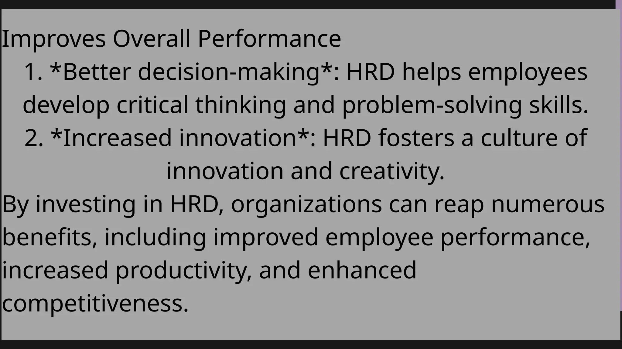 Improves Overall Performance
1. *Better decision-making*: HRD helps employees
develop critical thinking and problem-solving skills.
2. *Increased innovation*: HRD fosters a culture of
innovation and creativity.
By investing in HRD, organizations can reap numerous
benefits, including improved employee performance,
increased productivity, and enhanced
competitiveness.
 