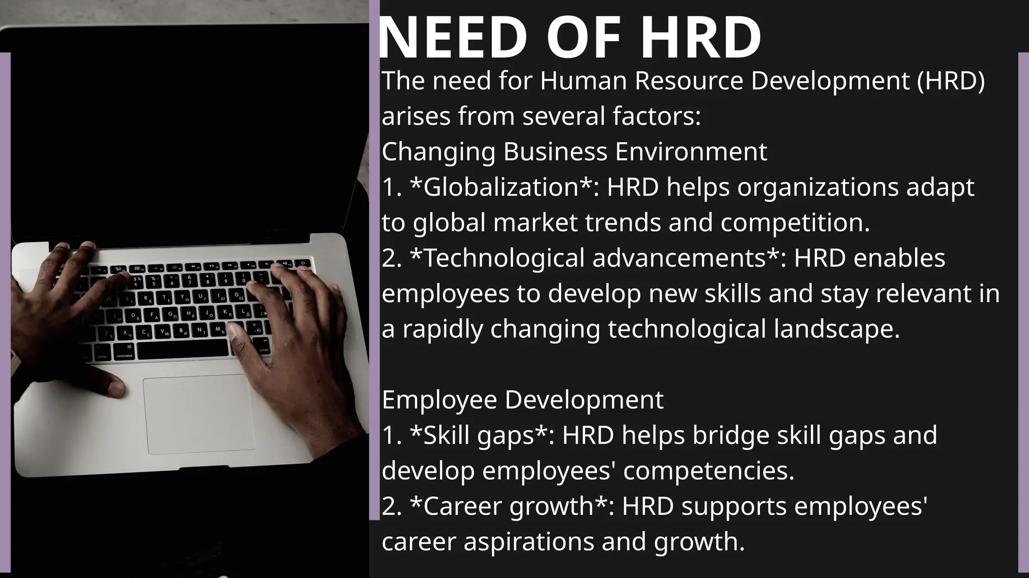 NEED OF HRD
The need for Human Resource Development (HRD)
arises from several factors:
Changing Business Environment
1. *Globalization*: HRD helps organizations adapt
to global market trends and competition.
2. *Technological advancements*: HRD enables
employees to develop new skills and stay relevant in
a rapidly changing technological landscape.
Employee Development
1. *Skill gaps*: HRD helps bridge skill gaps and
develop employees' competencies.
2. *Career growth*: HRD supports employees'
career aspirations and growth.
 