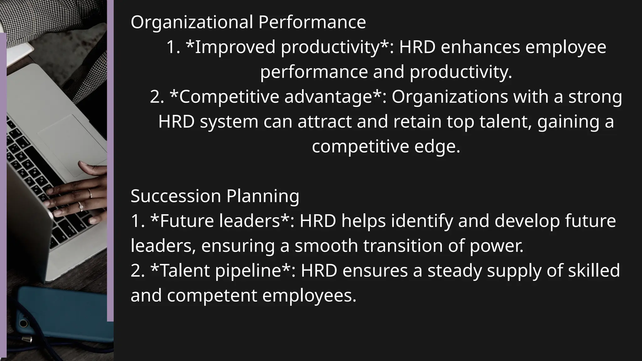 Organizational Performance
1. *Improved productivity*: HRD enhances employee
performance and productivity.
2. *Competitive advantage*: Organizations with a strong
HRD system can attract and retain top talent, gaining a
competitive edge.
Succession Planning
1. *Future leaders*: HRD helps identify and develop future
leaders, ensuring a smooth transition of power.
2. *Talent pipeline*: HRD ensures a steady supply of skilled
and competent employees.
 