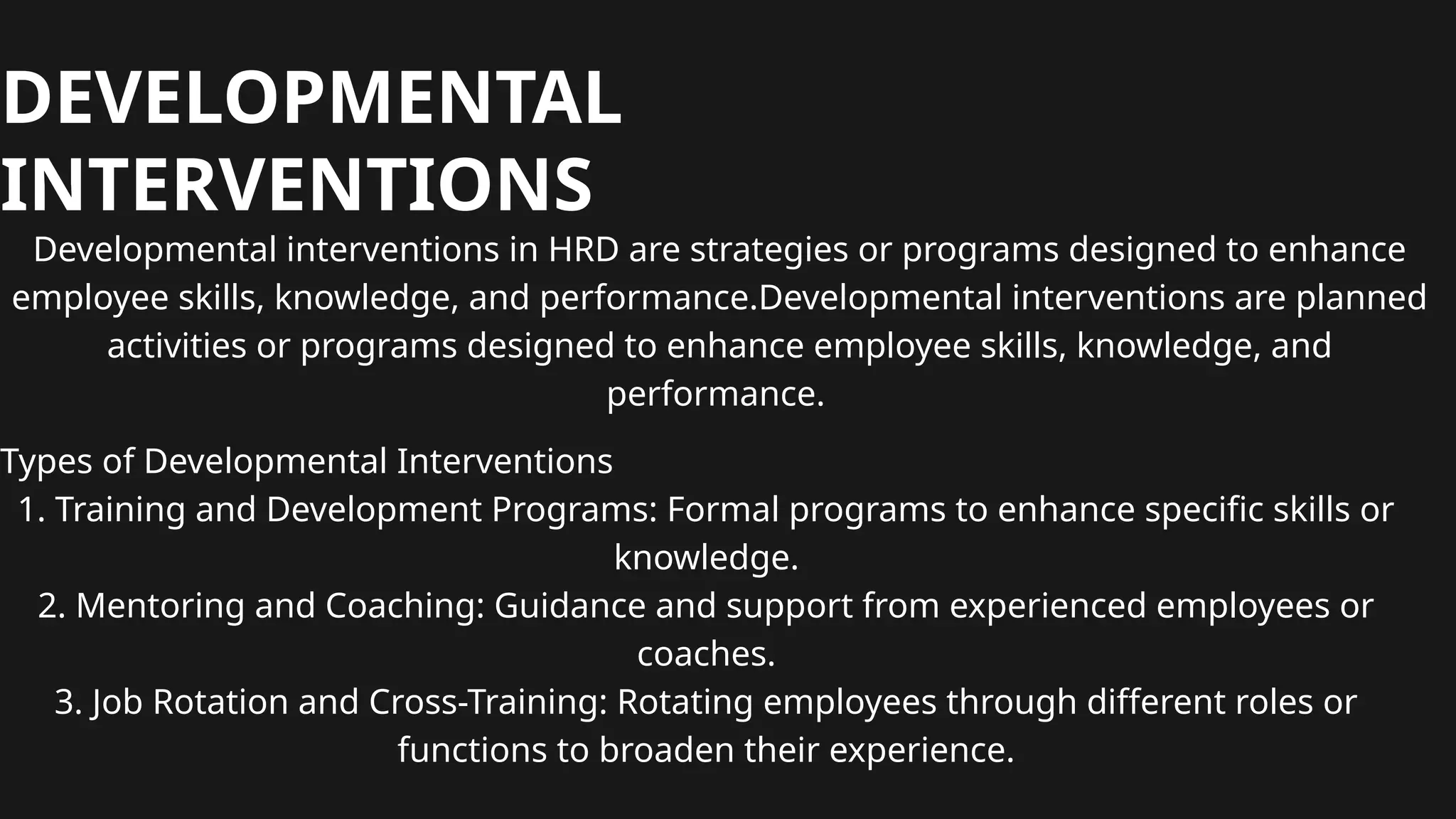 DEVELOPMENTAL
INTERVENTIONS
Developmental interventions in HRD are strategies or programs designed to enhance
employee skills, knowledge, and performance.Developmental interventions are planned
activities or programs designed to enhance employee skills, knowledge, and
performance.
Types of Developmental Interventions
1. Training and Development Programs: Formal programs to enhance specific skills or
knowledge.
2. Mentoring and Coaching: Guidance and support from experienced employees or
coaches.
3. Job Rotation and Cross-Training: Rotating employees through different roles or
functions to broaden their experience.
 