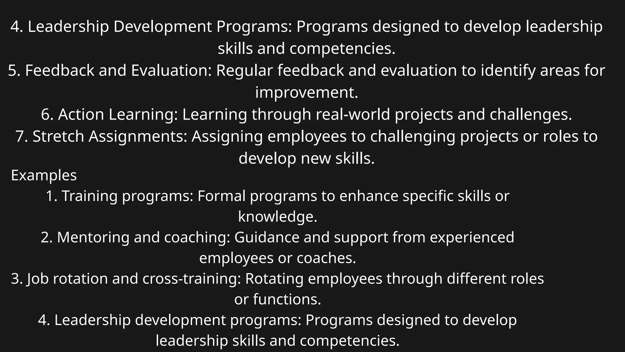 4. Leadership Development Programs: Programs designed to develop leadership
skills and competencies.
5. Feedback and Evaluation: Regular feedback and evaluation to identify areas for
improvement.
6. Action Learning: Learning through real-world projects and challenges.
7. Stretch Assignments: Assigning employees to challenging projects or roles to
develop new skills.
Examples
1. Training programs: Formal programs to enhance specific skills or
knowledge.
2. Mentoring and coaching: Guidance and support from experienced
employees or coaches.
3. Job rotation and cross-training: Rotating employees through different roles
or functions.
4. Leadership development programs: Programs designed to develop
leadership skills and competencies.
 