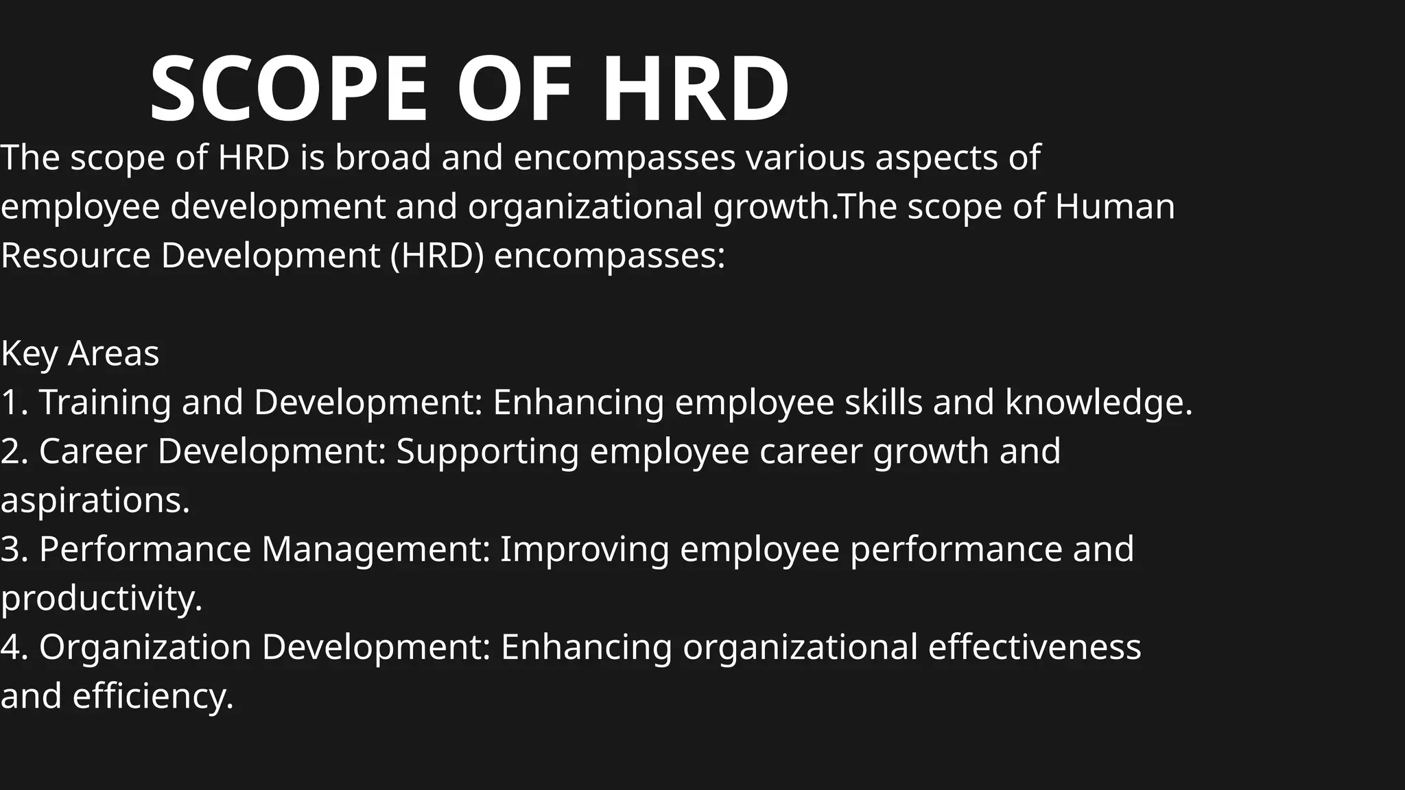 SCOPE OF HRD
The scope of HRD is broad and encompasses various aspects of
employee development and organizational growth.The scope of Human
Resource Development (HRD) encompasses:
Key Areas
1. Training and Development: Enhancing employee skills and knowledge.
2. Career Development: Supporting employee career growth and
aspirations.
3. Performance Management: Improving employee performance and
productivity.
4. Organization Development: Enhancing organizational effectiveness
and efficiency.
 