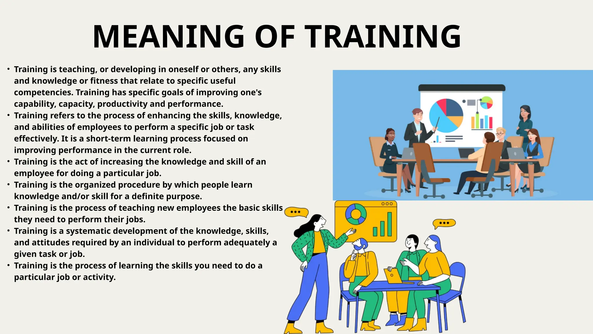 MEANING OF TRAINING
• Training is teaching, or developing in oneself or others, any skills
and knowledge or fitness that relate to specific useful
competencies. Training has specific goals of improving one's
capability, capacity, productivity and performance.
• Training refers to the process of enhancing the skills, knowledge,
and abilities of employees to perform a specific job or task
effectively. It is a short-term learning process focused on
improving performance in the current role.
• Training is the act of increasing the knowledge and skill of an
employee for doing a particular job.
• Training is the organized procedure by which people learn
knowledge and/or skill for a definite purpose.
• Training is the process of teaching new employees the basic skills
they need to perform their jobs.
• Training is a systematic development of the knowledge, skills,
and attitudes required by an individual to perform adequately a
given task or job.
• Training is the process of learning the skills you need to do a
particular job or activity.
 