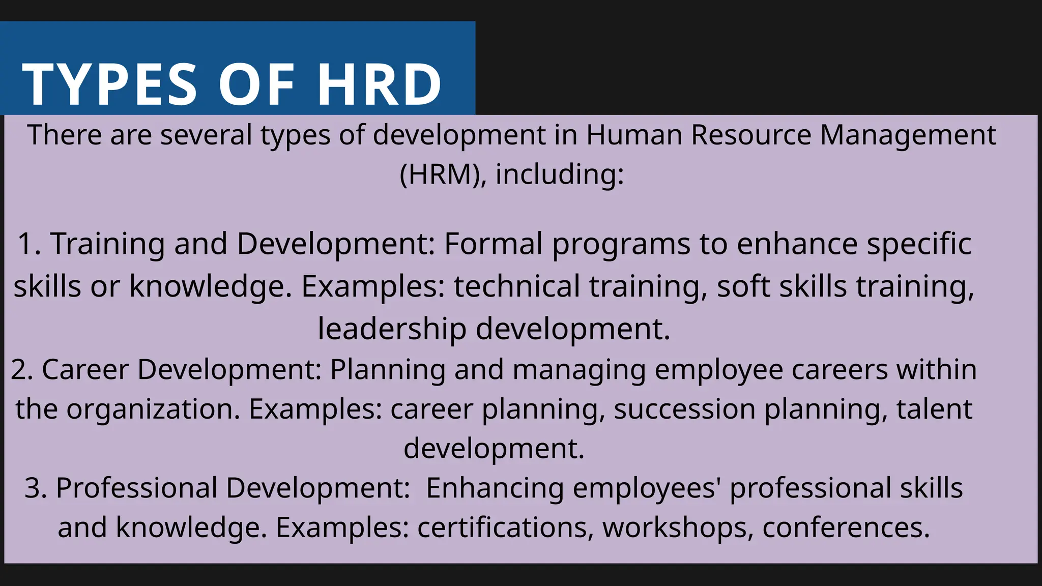 TYPES OF HRD
There are several types of development in Human Resource Management
(HRM), including:
1. Training and Development: Formal programs to enhance specific
skills or knowledge. Examples: technical training, soft skills training,
leadership development.
2. Career Development: Planning and managing employee careers within
the organization. Examples: career planning, succession planning, talent
development.
3. Professional Development: Enhancing employees' professional skills
and knowledge. Examples: certifications, workshops, conferences.
 
